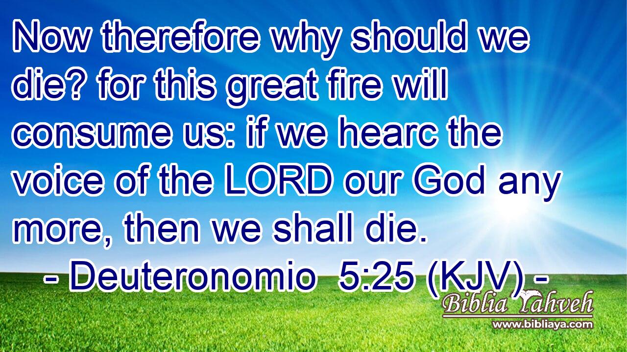 Now therefore why should we die? for this great fire will consume us: if we hearc the voice of the LORD our God any more, then we shall die.