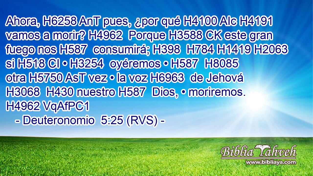 Ahora, H6258 AnT pues, ¿por qué H4100 AIc H4191 vamos a morir? H4962  Porque H3588 CK este gran fuego nos H587  consumirá; H398  H784 H1419 H2063 si H518 CI • H3254  oyéremos • H587  H8085 otra H5750 AsT vez • la voz H6963  de Jehová H3068  H430 nuestro H587  Dios, • moriremos. H4962 VqAfPC1 