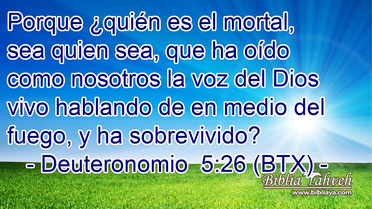 Porque ¿quién es el mortal, sea quien sea, que ha oído como nosotros la voz del Dios vivo hablando de en medio del fuego, y ha sobrevivido?