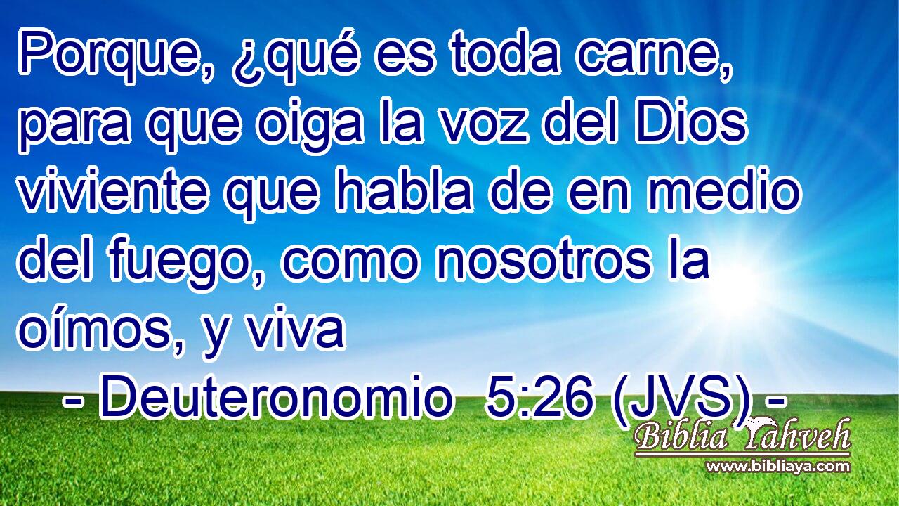 Porque, ¿qué es toda carne, para que oiga la voz del Dios viviente que habla de en medio del fuego, como nosotros la oímos, y viva