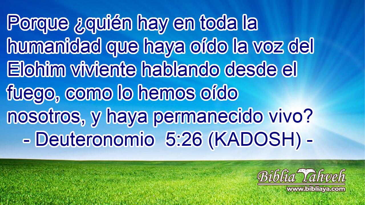  Porque ¿quién hay en toda la humanidad que haya oído la voz del Elohim viviente hablando desde el fuego, como lo hemos oído nosotros, y haya permanecido vivo? 