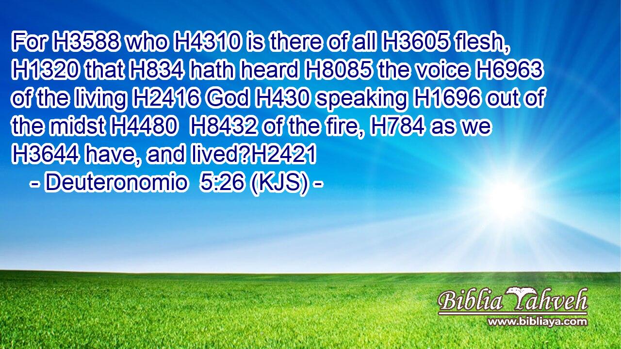 For H3588 who H4310 is there of all H3605 flesh, H1320 that H834 hath heard H8085 the voice H6963 of the living H2416 God H430 speaking H1696 out of the midst H4480  H8432 of the fire, H784 as we H3644 have, and lived?H2421