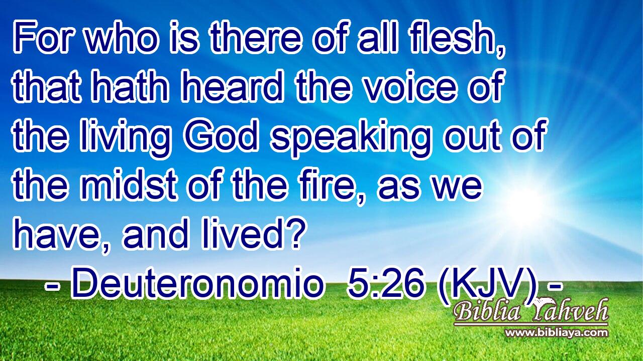 For who is there of all flesh, that hath heard the voice of the living God speaking out of the midst of the fire, as we have, and lived?