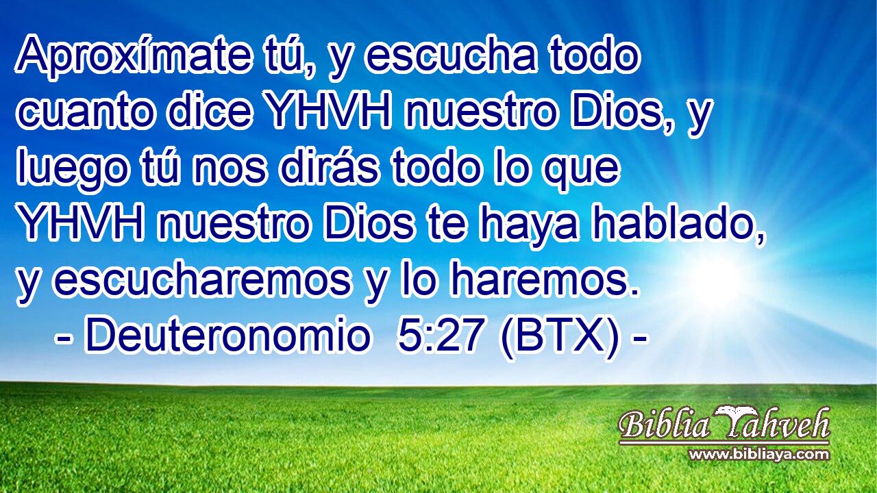 Aproxímate tú, y escucha todo cuanto dice YHVH nuestro Dios, y luego tú nos dirás todo lo que YHVH nuestro Dios te haya hablado, y escucharemos y lo haremos.