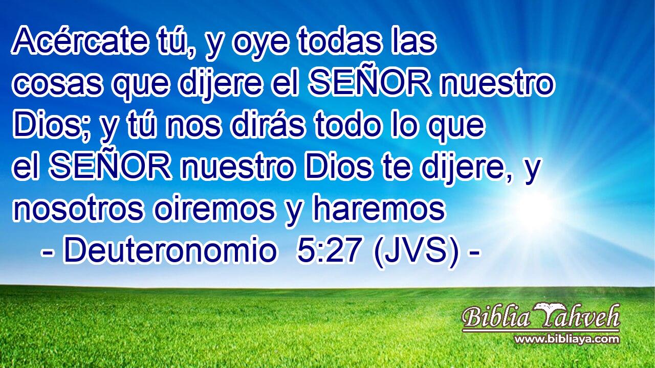 Acércate tú, y oye todas las cosas que dijere el SEÑOR nuestro Dios; y tú nos dirás todo lo que el SEÑOR nuestro Dios te dijere, y nosotros oiremos y haremos