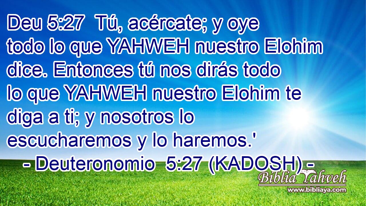  Tú, acércate; y oye todo lo que YAHWEH nuestro Elohim dice. Entonces tú nos dirás todo lo que YAHWEH nuestro Elohim te diga a ti; y nosotros lo escucharemos y lo haremos.' 