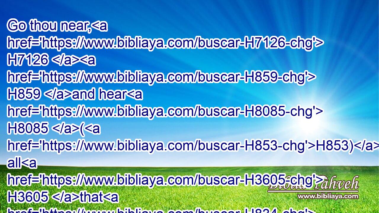 Go thou near, H7126  H859 and hear H8085 (H853) all H3605 that H834 the LORD H3068 our God H430 shall say: H559 and speak H1696 thou H859 unto H413 us(H853) all H3605 that H834 the LORD H3068 our God H430 shall speak H1696 unto H413 thee; and we will hear H8085 it, and do H6213 it.