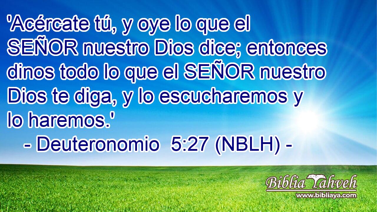  'Acércate tú, y oye lo que el SEÑOR nuestro Dios dice; entonces dinos todo lo que el SEÑOR nuestro Dios te diga, y lo escucharemos y lo haremos.' 