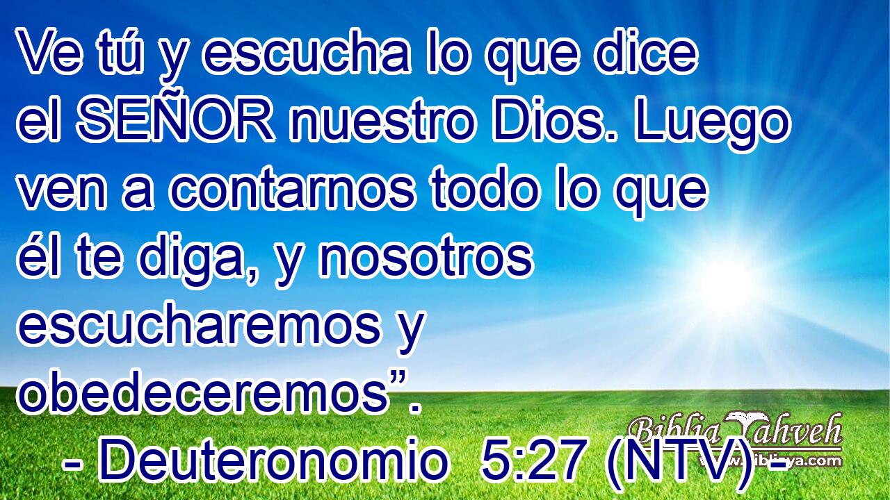 Ve tú y escucha lo que dice el SEÑOR nuestro Dios. Luego ven a contarnos todo lo que él te diga, y nosotros escucharemos y obedeceremos”.