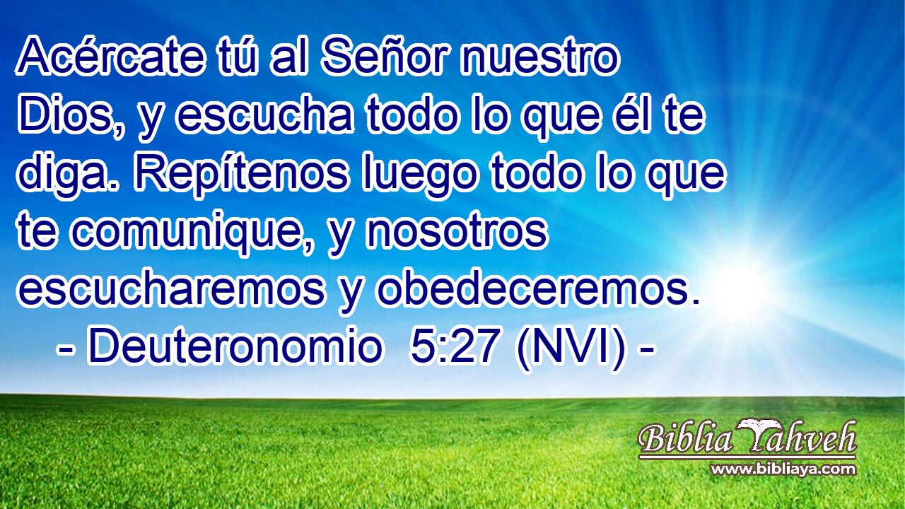  Acércate tú al Señor nuestro Dios, y escucha todo lo que él te diga. Repítenos luego todo lo que te comunique, y nosotros escucharemos y obedeceremos. 