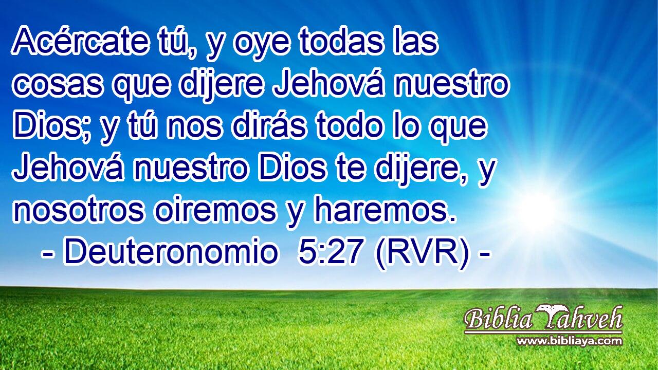 Acércate tú, y oye todas las cosas que dijere Jehová nuestro Dios; y tú nos dirás todo lo que Jehová nuestro Dios te dijere, y nosotros oiremos y haremos.