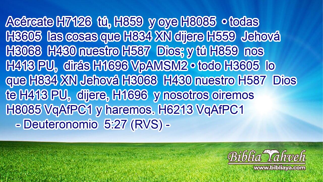 Acércate H7126  tú, H859  y oye H8085  • todas H3605  las cosas que H834 XN dijere H559  Jehová H3068  H430 nuestro H587  Dios; y tú H859  nos H413 PU,  dirás H1696 VpAMSM2 • todo H3605  lo que H834 XN Jehová H3068  H430 nuestro H587  Dios te H413 PU,  dijere, H1696  y nosotros oiremos H8085 VqAfPC1 y haremos. H6213 VqAfPC1 