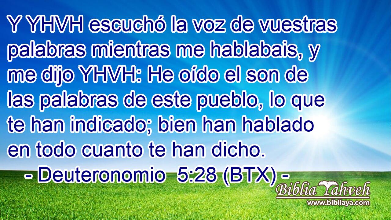 Y YHVH escuchó la voz de vuestras palabras mientras me hablabais, y me dijo YHVH: He oído el son de las palabras de este pueblo, lo que te han indicado; bien han hablado en todo cuanto te han dicho.