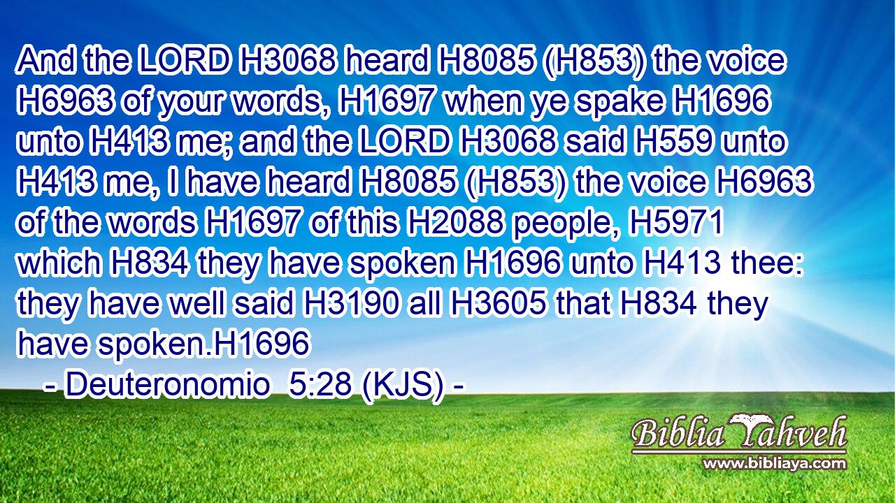 And the LORD H3068 heard H8085 (H853) the voice H6963 of your words, H1697 when ye spake H1696 unto H413 me; and the LORD H3068 said H559 unto H413 me, I have heard H8085 (H853) the voice H6963 of the words H1697 of this H2088 people, H5971 which H834 they have spoken H1696 unto H413 thee: they have well said H3190 all H3605 that H834 they have spoken.H1696
