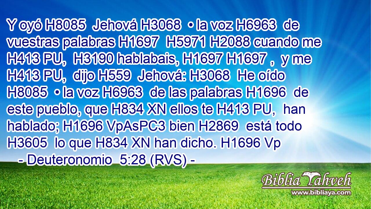 Y oyó H8085  Jehová H3068  • la voz H6963  de vuestras palabras H1697  H5971 H2088 cuando me H413 PU,  H3190 hablabais, H1697 H1697 ,  y me H413 PU,  dijo H559  Jehová: H3068  He oído H8085  • la voz H6963  de las palabras H1696  de este pueblo, que H834 XN ellos te H413 PU,  han hablado; H1696 VpAsPC3 bien H2869  está todo H3605  lo que H834 XN han dicho. H1696 Vp