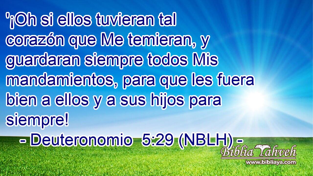  '¡Oh si ellos tuvieran tal corazón que Me temieran, y guardaran siempre todos Mis mandamientos, para que les fuera bien a ellos y a sus hijos para siempre! 