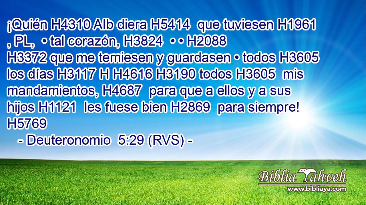 ¡Quién H4310 AIb diera H5414  que tuviesen H1961 , PL,  • tal corazón, H3824  • • H2088  H3372 que me temiesen y guardasen • todos H3605  los días H3117 H H4616 H3190 todos H3605  mis mandamientos, H4687  para que a ellos y a sus hijos H1121  les fuese bien H2869  para siempre! H5769  