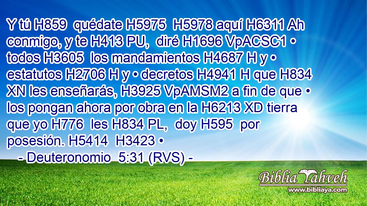 Y tú H859  quédate H5975  H5978 aquí H6311 Ah conmigo, y te H413 PU,  diré H1696 VpACSC1 • todos H3605  los mandamientos H4687 H y • estatutos H2706 H y • decretos H4941 H que H834 XN les enseñarás, H3925 VpAMSM2 a fin de que • los pongan ahora por obra en la H6213 XD tierra que yo H776  les H834 PL,  doy H595  por posesión. H5414  H3423 • 