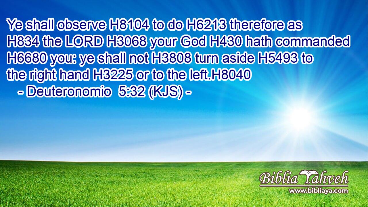 Ye shall observe H8104 to do H6213 therefore as H834 the LORD H3068 your God H430 hath commanded H6680 you: ye shall not H3808 turn aside H5493 to the right hand H3225 or to the left.H8040