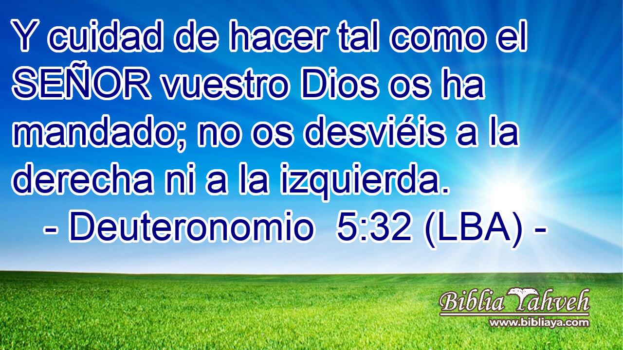 Y cuidad de hacer tal como el SEÑOR vuestro Dios os ha mandado; no os desviéis a la derecha ni a la izquierda.