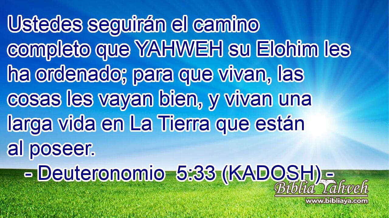  Ustedes seguirán el camino completo que YAHWEH su Elohim les ha ordenado; para que vivan, las cosas les vayan bien, y vivan una larga vida en La Tierra que están al poseer. 