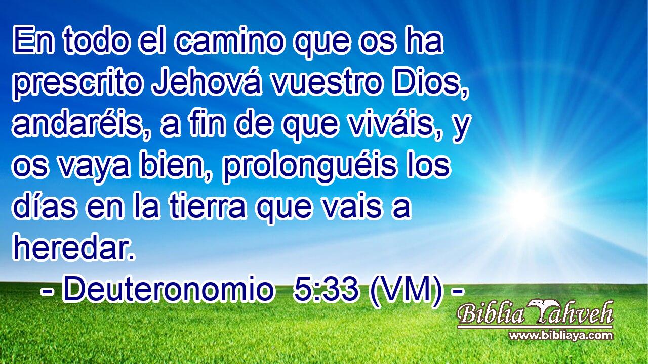  En todo el camino que os ha prescrito Jehová vuestro Dios, andaréis, a fin de que viváis, y os vaya bien, prolonguéis los días en la tierra que vais a heredar. 