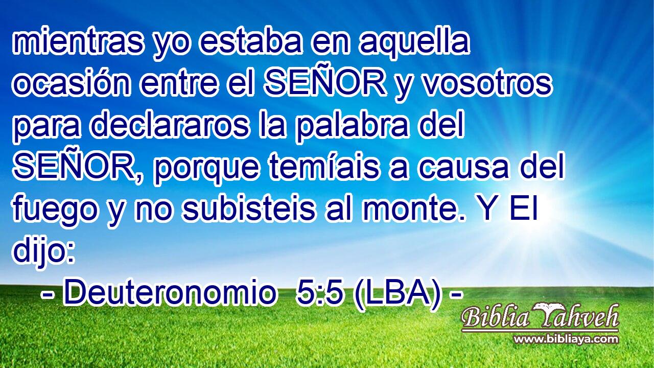 mientras yo estaba en aquella ocasión entre el SEÑOR y vosotros para declararos la palabra del SEÑOR, porque temíais a causa del fuego y no subisteis al monte. Y El dijo: