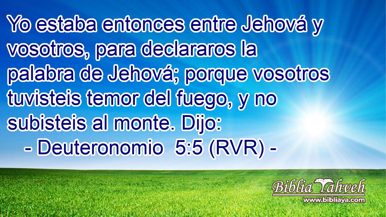 Yo estaba entonces entre Jehová y vosotros, para declararos la palabra de Jehová; porque vosotros tuvisteis temor del fuego, y no subisteis al monte. Dijo: