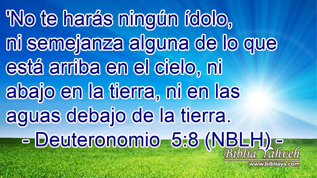  'No te harás ningún ídolo, ni semejanza alguna de lo que está arriba en el cielo, ni abajo en la tierra, ni en las aguas debajo de la tierra. 