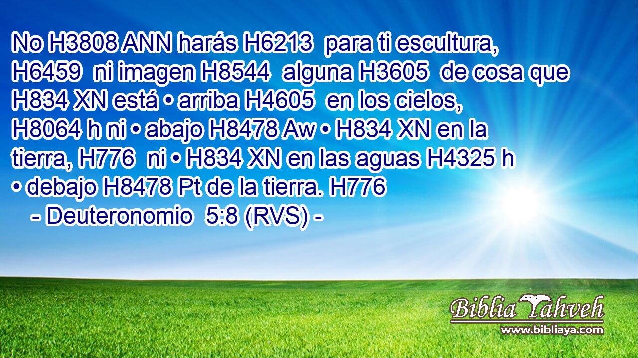 No H3808 ANN harás H6213  para ti escultura, H6459  ni imagen H8544  alguna H3605  de cosa que H834 XN está • arriba H4605  en los cielos, H8064 h ni • abajo H8478 Aw • H834 XN en la tierra, H776  ni • H834 XN en las aguas H4325 h • debajo H8478 Pt de la tierra. H776  