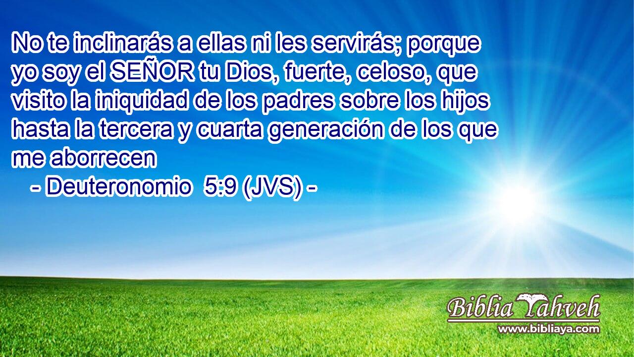 No te inclinarás a ellas ni les servirás; porque yo soy el SEÑOR tu Dios, fuerte, celoso, que visito la iniquidad de los padres sobre los hijos hasta la tercera y cuarta generación de los que me aborrecen