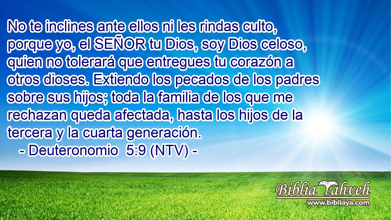 No te inclines ante ellos ni les rindas culto, porque yo, el SEÑOR tu Dios, soy Dios celoso, quien no tolerará que entregues tu corazón a otros dioses. Extiendo los pecados de los padres sobre sus hijos; toda la familia de los que me rechazan queda afectada, hasta los hijos de la tercera y la cuarta generación.