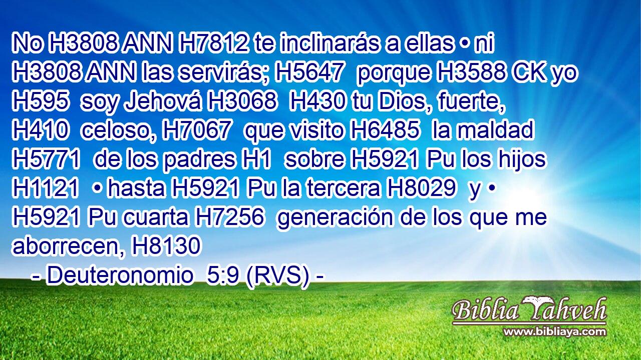 No H3808 ANN H7812 te inclinarás a ellas • ni H3808 ANN las servirás; H5647  porque H3588 CK yo H595  soy Jehová H3068  H430 tu Dios, fuerte, H410  celoso, H7067  que visito H6485  la maldad H5771  de los padres H1  sobre H5921 Pu los hijos H1121  • hasta H5921 Pu la tercera H8029  y • H5921 Pu cuarta H7256  generación de los que me aborrecen, H8130  