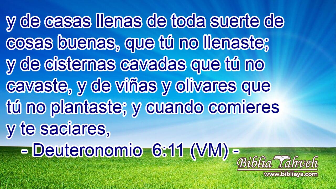  y de casas llenas de toda suerte de cosas buenas, que tú no llenaste; y de cisternas cavadas que tú no cavaste, y de viñas y olivares que tú no plantaste; y cuando comieres y te saciares, 