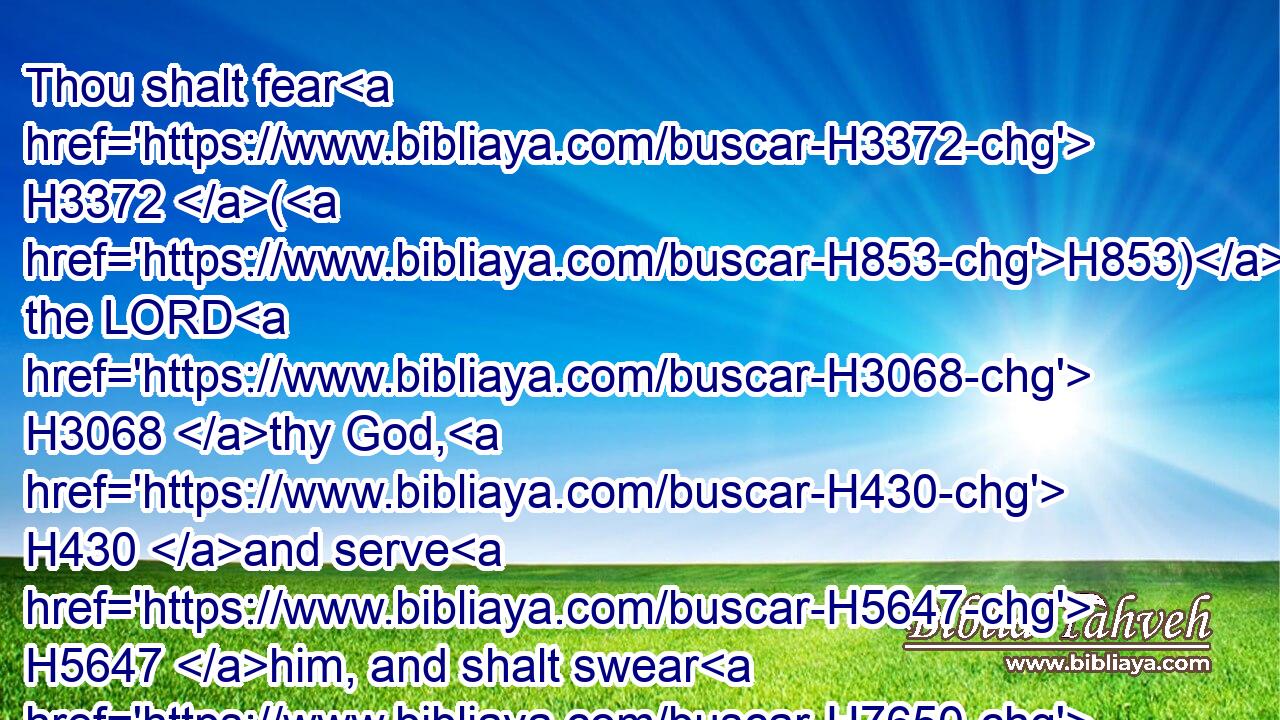 Thou shalt fear H3372 (H853) the LORD H3068 thy God, H430 and serve H5647 him, and shalt swear H7650 by his name.H8034