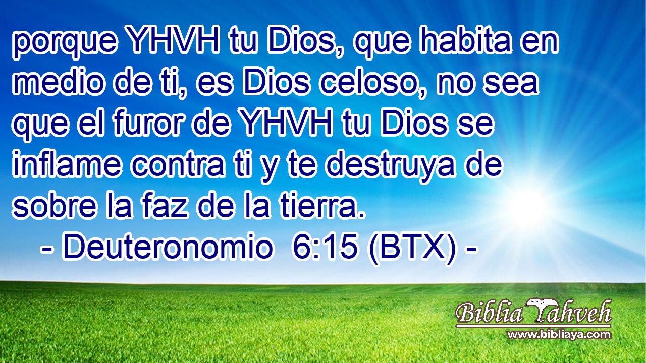porque YHVH tu Dios, que habita en medio de ti, es Dios celoso, no sea que el furor de YHVH tu Dios se inflame contra ti y te destruya de sobre la faz de la tierra.