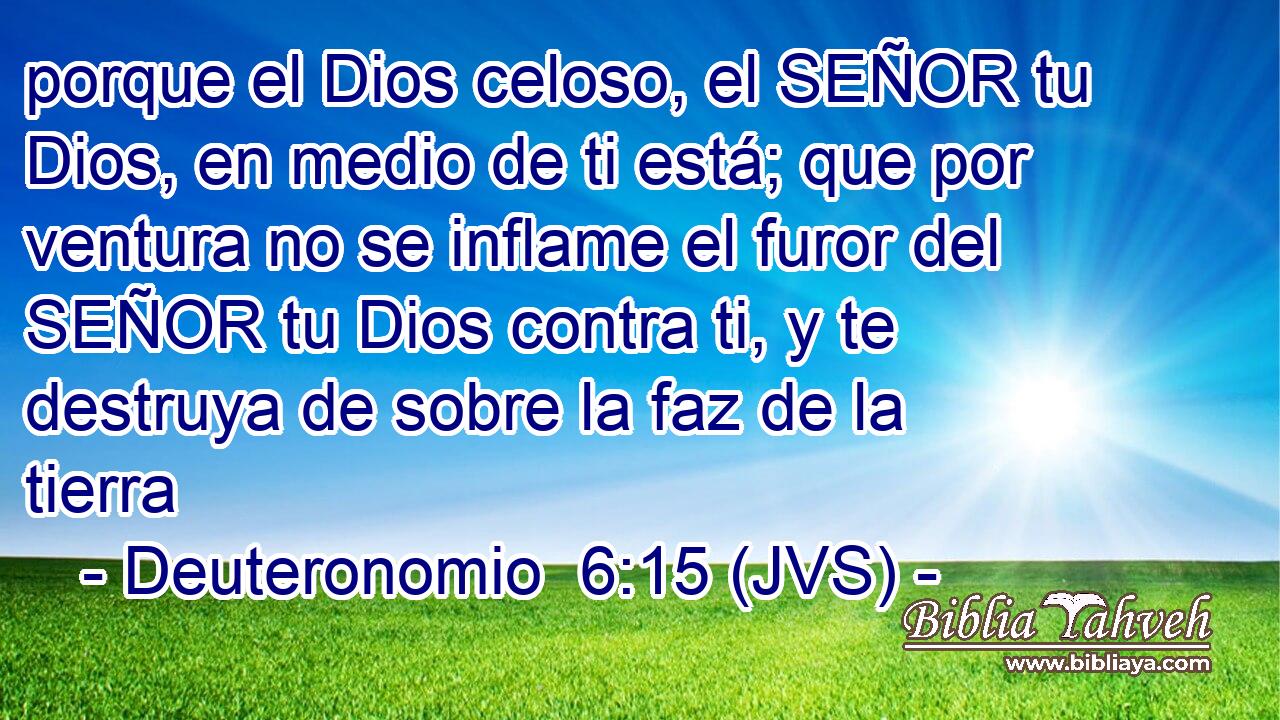 porque el Dios celoso, el SEÑOR tu Dios, en medio de ti está; que por ventura no se inflame el furor del SEÑOR tu Dios contra ti, y te destruya de sobre la faz de la tierra