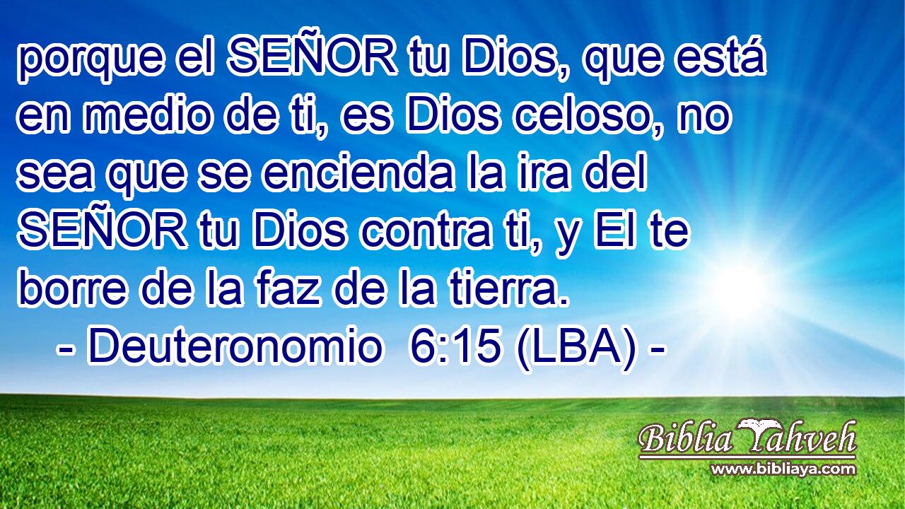 porque el SEÑOR tu Dios, que está en medio de ti, es Dios celoso, no sea que se encienda la ira del SEÑOR tu Dios contra ti, y El te borre de la faz de la tierra.