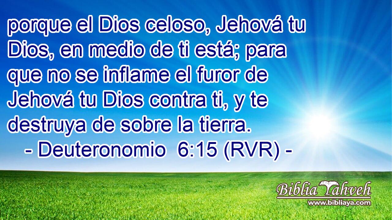 porque el Dios celoso, Jehová tu Dios, en medio de ti está; para que no se inflame el furor de Jehová tu Dios contra ti, y te destruya de sobre la tierra.
