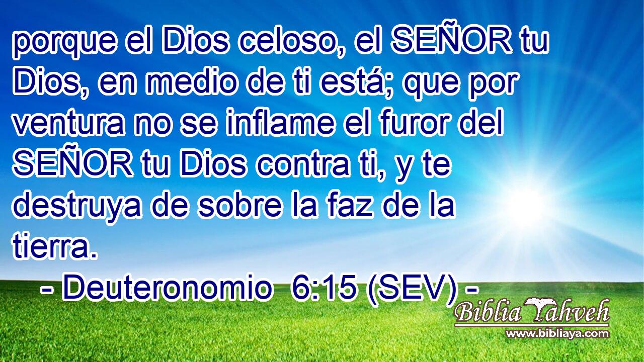 porque el Dios celoso, el SEÑOR tu Dios, en medio de ti está; que por ventura no se inflame el furor del SEÑOR tu Dios contra ti, y te destruya de sobre la faz de la tierra.