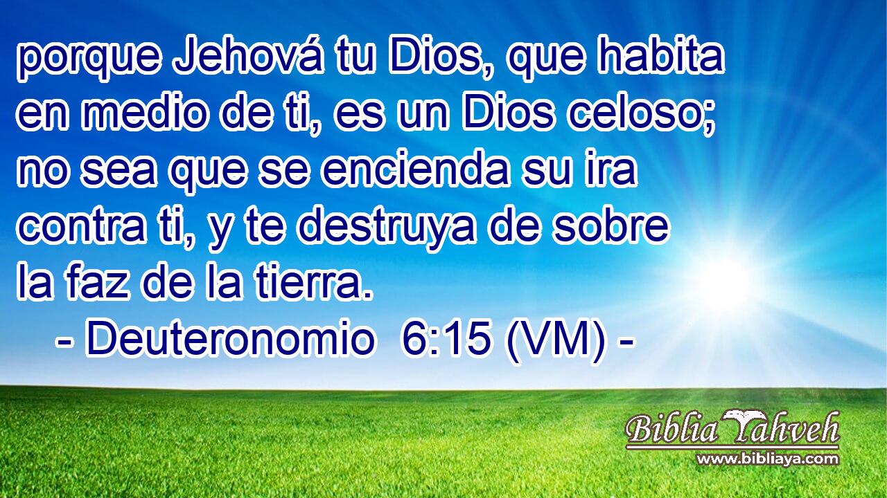  porque Jehová tu Dios, que habita en medio de ti, es un Dios celoso; no sea que se encienda su ira contra ti, y te destruya de sobre la faz de la tierra. 