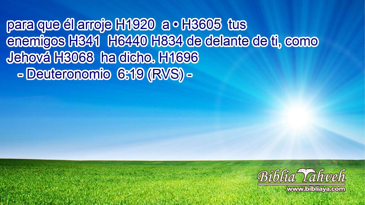 para que él arroje H1920  a • H3605  tus enemigos H341  H6440 H834 de delante de ti, como Jehová H3068  ha dicho. H1696  