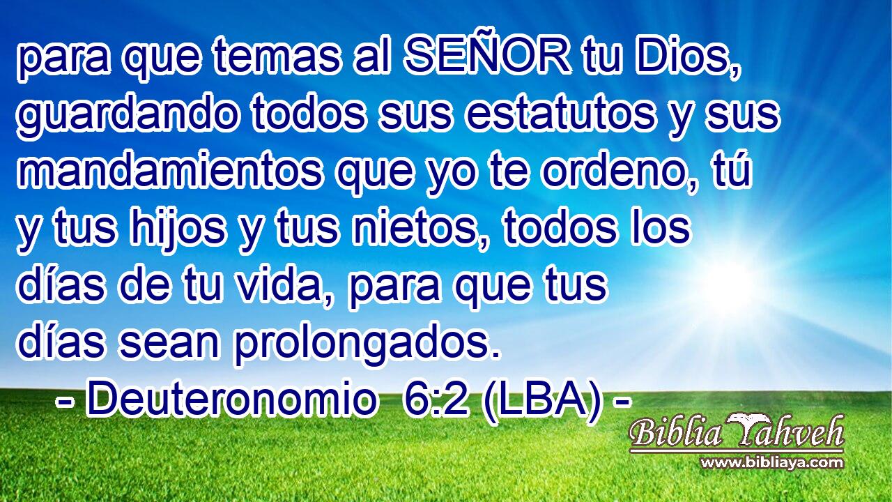 para que temas al SEÑOR tu Dios, guardando todos sus estatutos y sus mandamientos que yo te ordeno, tú y tus hijos y tus nietos, todos los días de tu vida, para que tus días sean prolongados.