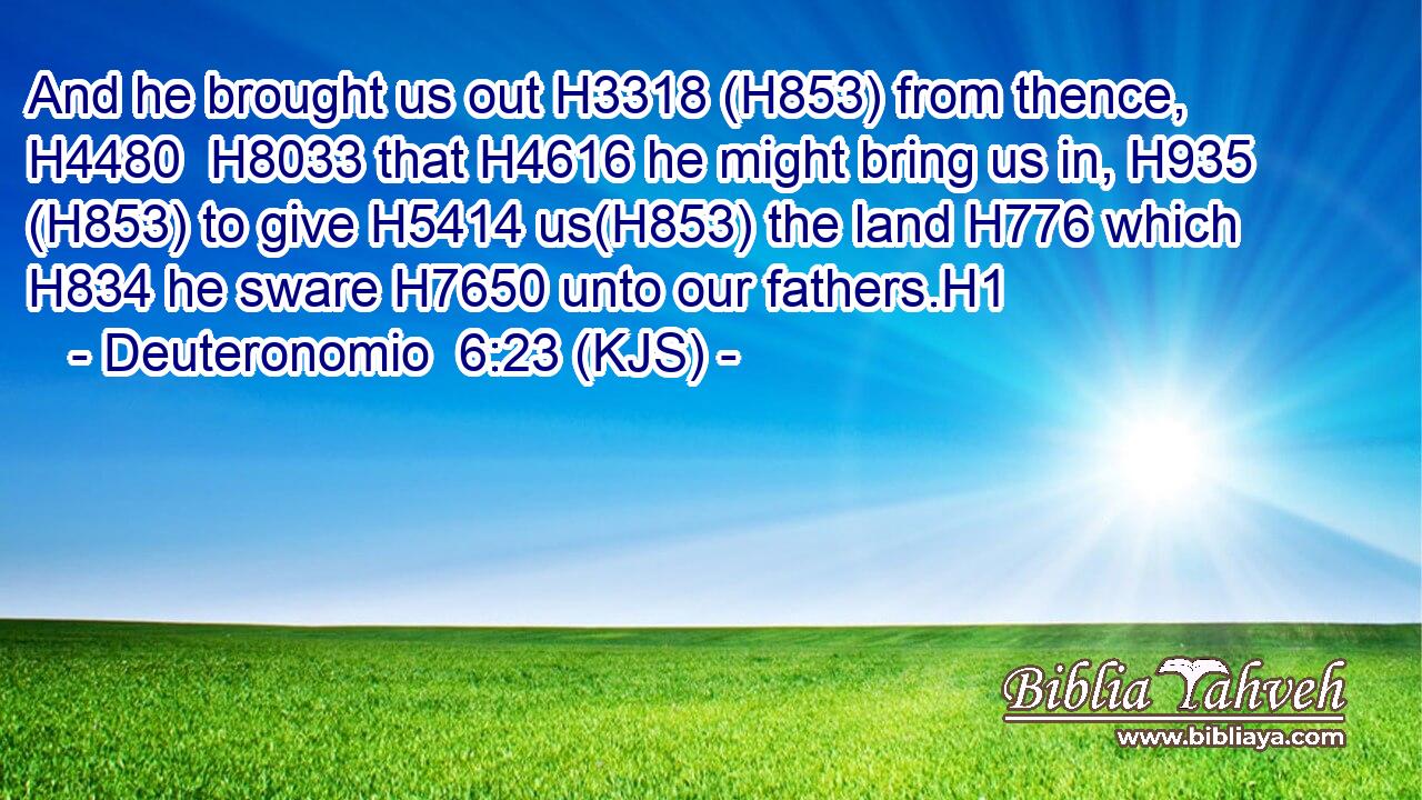 And he brought us out H3318 (H853) from thence, H4480  H8033 that H4616 he might bring us in, H935 (H853) to give H5414 us(H853) the land H776 which H834 he sware H7650 unto our fathers.H1