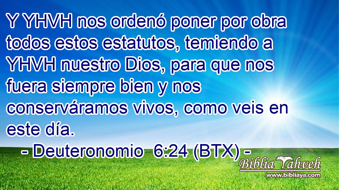 Y YHVH nos ordenó poner por obra todos estos estatutos, temiendo a YHVH nuestro Dios, para que nos fuera siempre bien y nos conserváramos vivos, como veis en este día.