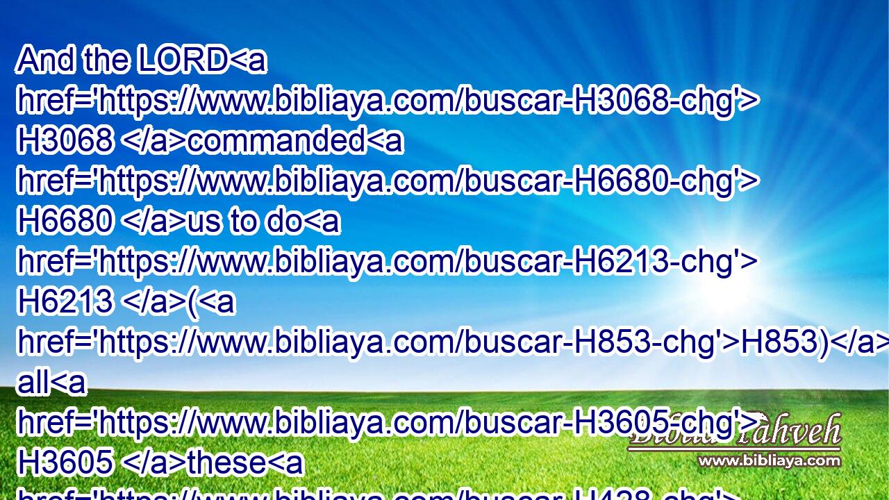 And the LORD H3068 commanded H6680 us to do H6213 (H853) all H3605 these H428 statutes, H2706 to fear H3372 the(H853) LORD H3068 our God, H430 for our good H2896 always, H3605  H3117 that he might preserve us alive, H2421 as it is at this H2088 day.H3117