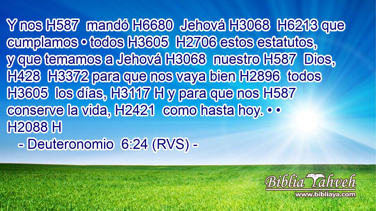 Y nos H587  mandó H6680  Jehová H3068  H6213 que cumplamos • todos H3605  H2706 estos estatutos, y que temamos a Jehová H3068  nuestro H587  Dios, H428  H3372 para que nos vaya bien H2896  todos H3605  los días, H3117 H y para que nos H587  conserve la vida, H2421  como hasta hoy. • • H2088 H 