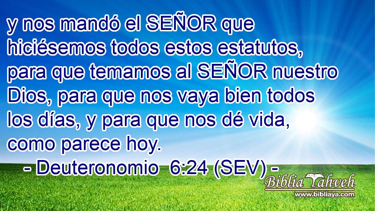 y nos mandó el SEÑOR que hiciésemos todos estos estatutos, para que temamos al SEÑOR nuestro Dios, para que nos vaya bien todos los días, y para que nos dé vida, como parece hoy.