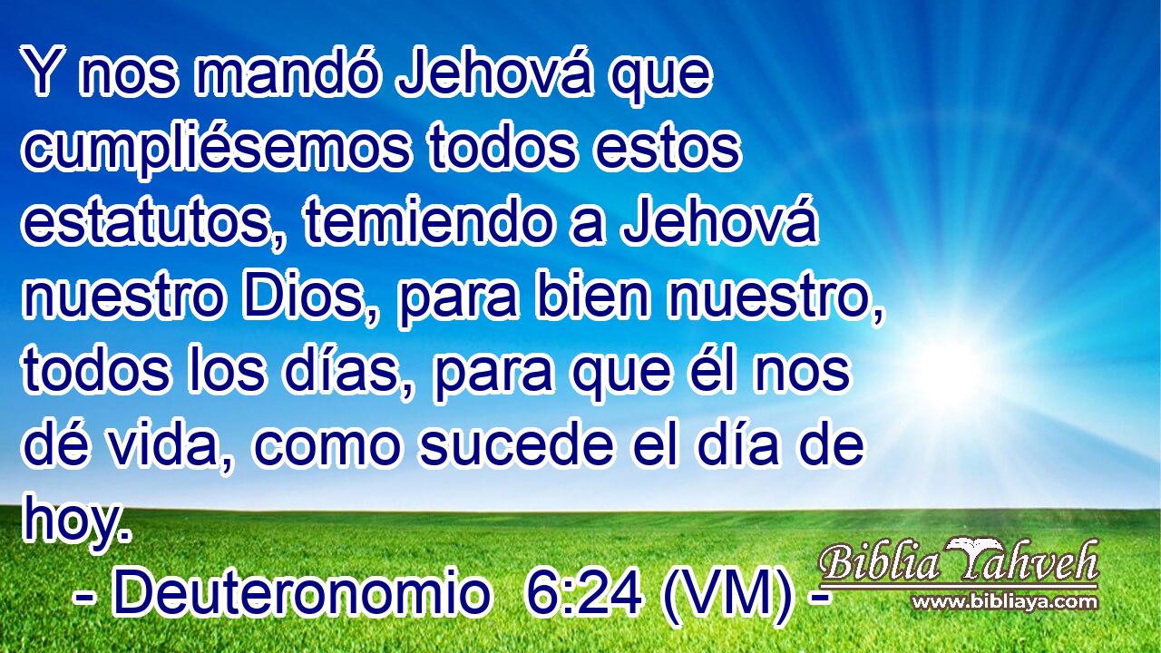  Y nos mandó Jehová que cumpliésemos todos estos estatutos, temiendo a Jehová nuestro Dios, para bien nuestro, todos los días, para que él nos dé vida, como sucede el día de hoy. 
