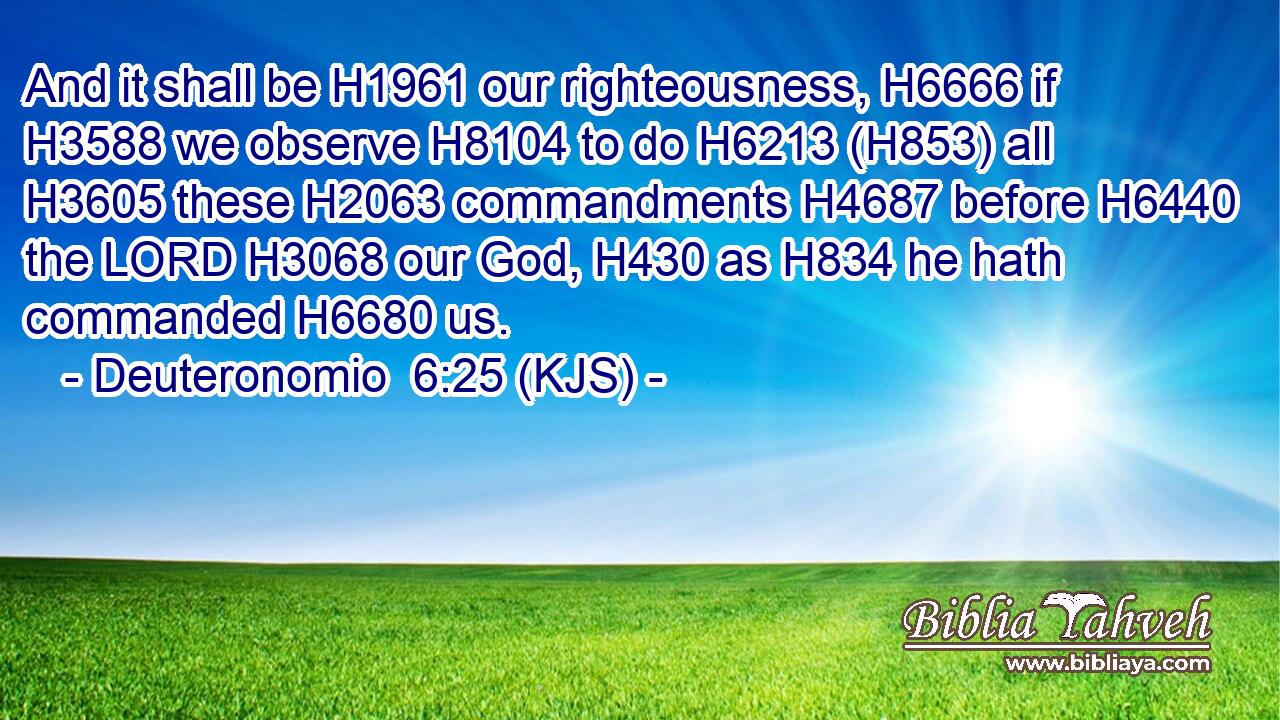 And it shall be H1961 our righteousness, H6666 if H3588 we observe H8104 to do H6213 (H853) all H3605 these H2063 commandments H4687 before H6440 the LORD H3068 our God, H430 as H834 he hath commanded H6680 us.